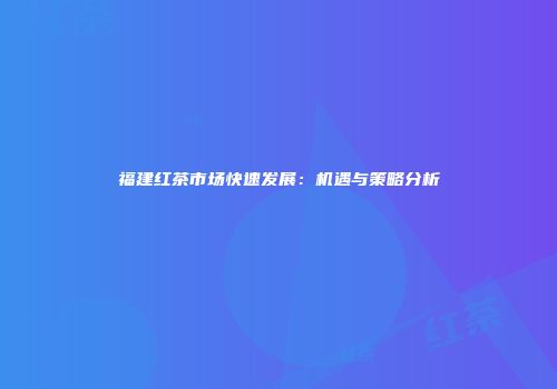 福建红茶市场快速发展：机遇与策略分析