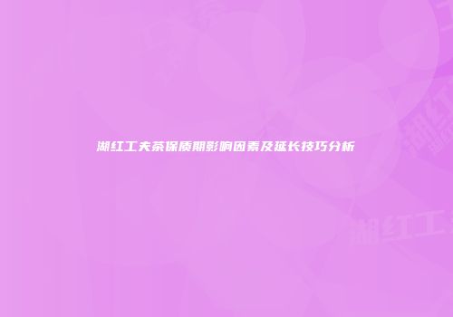湖红工夫茶保质期影响因素及延长技巧分析