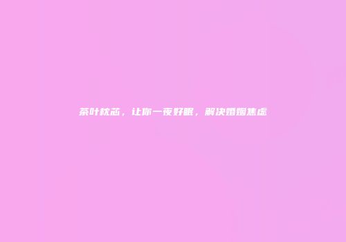 茶叶枕芯，让你一夜好眠，解决婚姻焦虑