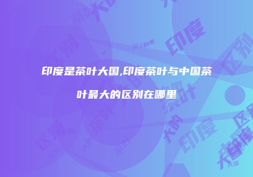 印度是茶叶大国,印度茶叶与中国茶叶最大的区别在哪里