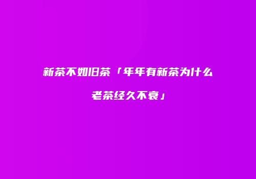新茶不如旧茶「年年有新茶为什么老茶经久不衰」