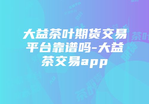 大益茶叶期货交易平台靠谱吗-大益茶交易app