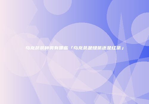 乌龙茶茶种类有哪些「乌龙茶是绿茶还是红茶」