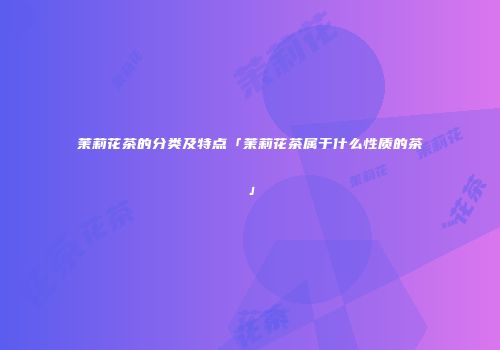 茉莉花茶的分类及特点「茉莉花茶属于什么性质的茶」
