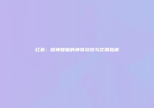 红茶：提神醒脑的神奇功效与饮用指南