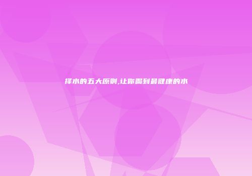 择水的五大原则,让你喝到最健康的水