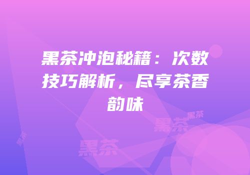 黑茶冲泡秘籍：次数技巧解析，尽享茶香韵味