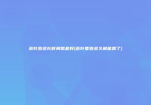 茶叶泡多长时间喝最好(茶叶要泡多久就能喝了)