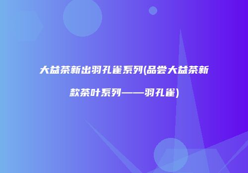 大益茶新出羽孔雀系列(品尝大益茶新款茶叶系列——羽孔雀)