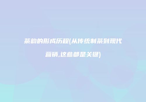 茶韵的形成历程(从传统制茶到现代营销,这些都是关键)