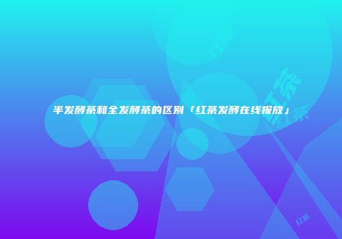 半发酵茶和全发酵茶的区别「红茶发酵在线报放」