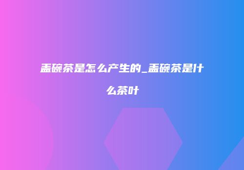 盖碗茶是怎么产生的_盖碗茶是什么茶叶