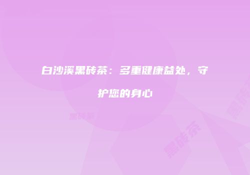 白沙溪黑砖茶：多重健康益处，守护您的身心