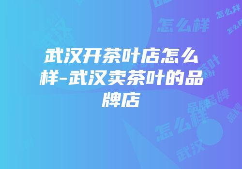 武汉开茶叶店怎么样-武汉卖茶叶的品牌店