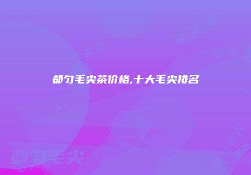 都匀毛尖茶价格,十大毛尖排名