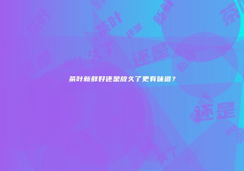 茶叶新鲜好还是放久了更有味道？