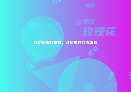 红茶搭配玫瑰花，介绍别样芳香体验