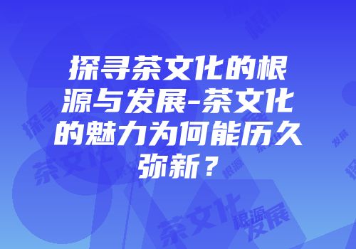 探寻茶文化的根源与发展-茶文化的魅力为何能历久弥新？
