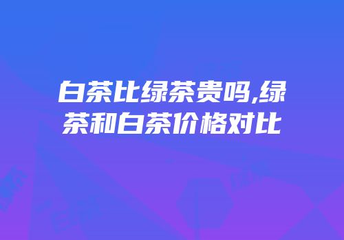 白茶比绿茶贵吗,绿茶和白茶价格对比