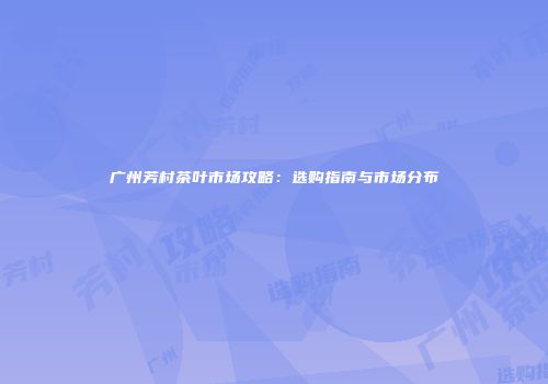 广州芳村茶叶市场攻略：选购指南与市场分布
