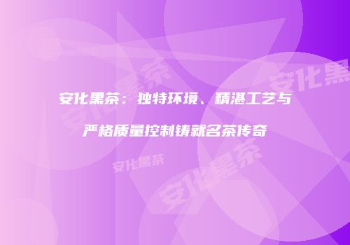 安化黑茶：独特环境、精湛工艺与严格质量控制铸就名茶传奇