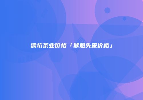 猴坑茶业价格「猴魁头采价格」