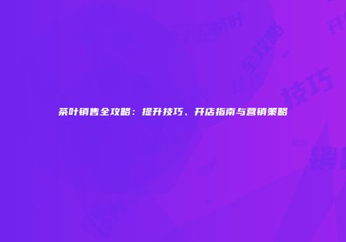 茶叶销售全攻略：提升技巧、开店指南与营销策略