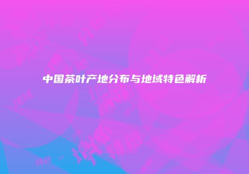 中国茶叶产地分布与地域特色解析