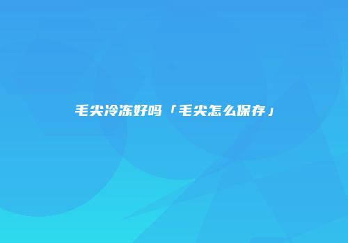 毛尖冷冻好吗「毛尖怎么保存」