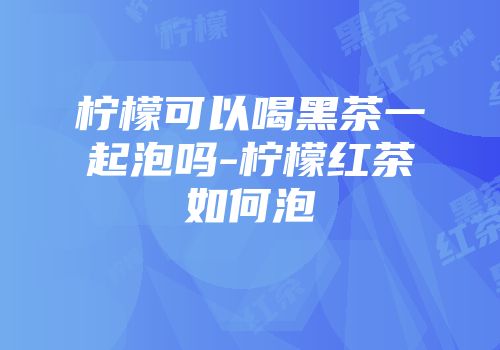 柠檬可以喝黑茶一起泡吗-柠檬红茶如何泡