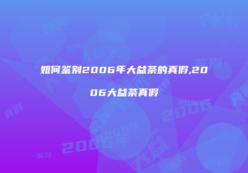 如何鉴别2006年大益茶的真假,2006大益茶真假