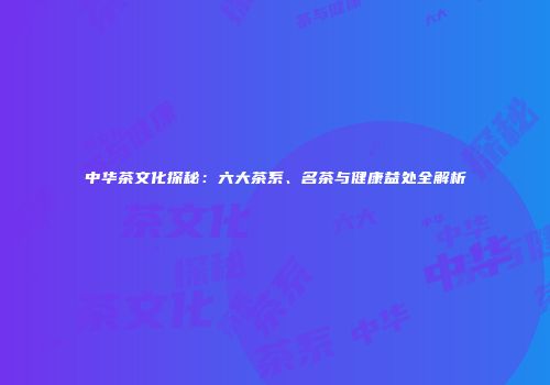 中华茶文化探秘：六大茶系、名茶与健康益处全解析