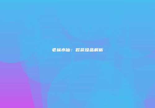 老枞水仙：岩茶珍品解析
