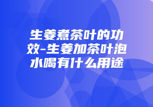 生姜煮茶叶的功效-生姜加茶叶泡水喝有什么用途
