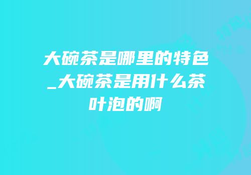 大碗茶是哪里的特色_大碗茶是用什么茶叶泡的啊