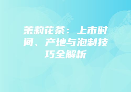 茉莉花茶：上市时间、产地与泡制技巧全解析