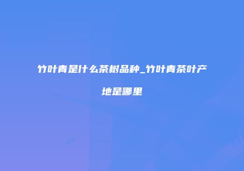 竹叶青是什么茶树品种_竹叶青茶叶产地是哪里
