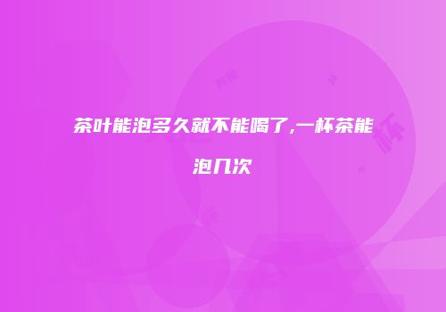 茶叶能泡多久就不能喝了,一杯茶能泡几次