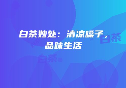 白茶妙处：清凉嗓子，品味生活