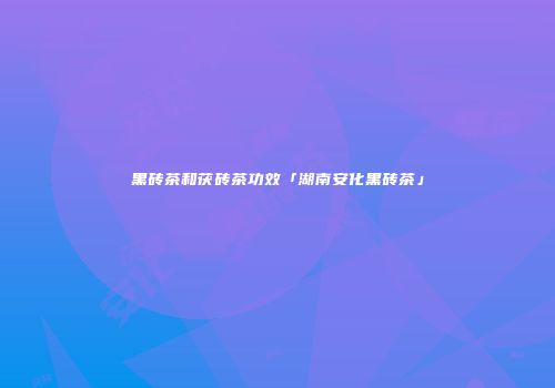 黑砖茶和茯砖茶功效「湖南安化黑砖茶」