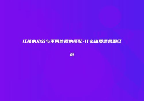 红茶的功效与不同体质的搭配-什么体质适合喝红茶