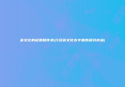 茶文化的起源和传承(介绍茶文化在中国的深刻内涵)