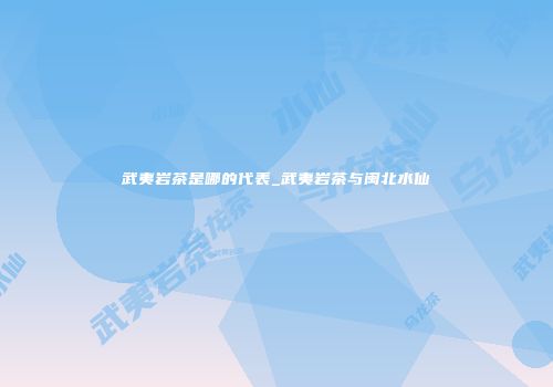武夷岩茶是哪的代表_武夷岩茶与闽北水仙
