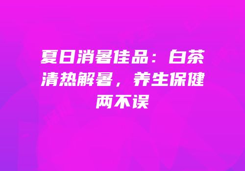 夏日消暑佳品：白茶清热解暑，养生保健两不误