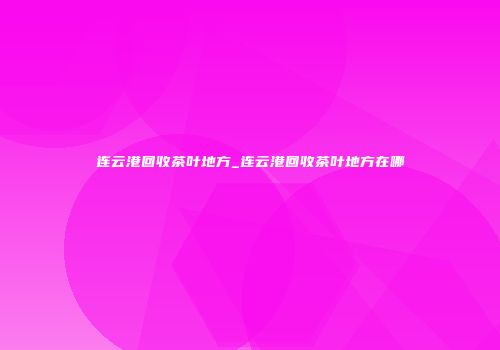 连云港回收茶叶地方_连云港回收茶叶地方在哪