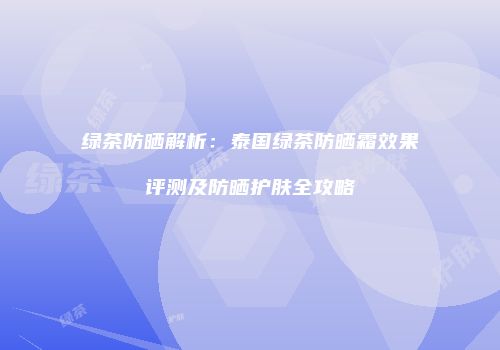 绿茶防晒解析：泰国绿茶防晒霜效果评测及防晒护肤全攻略