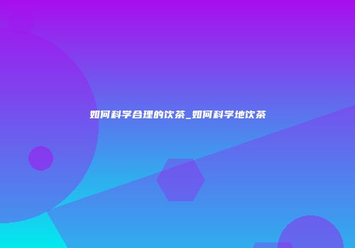 如何科学合理的饮茶_如何科学地饮茶