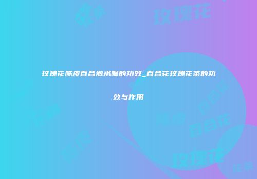 玫瑰花陈皮百合泡水喝的功效_百合花玫瑰花茶的功效与作用