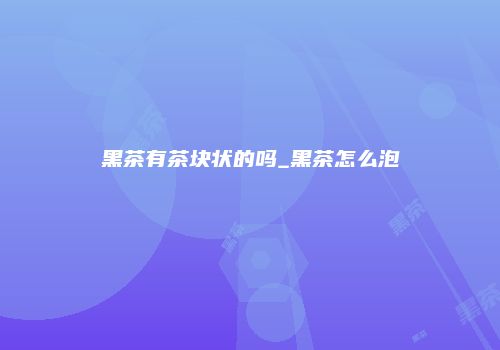 黑茶有茶块状的吗_黑茶怎么泡