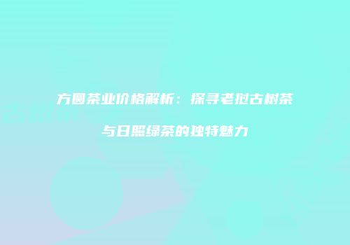 方圆茶业价格解析：探寻老挝古树茶与日照绿茶的独特魅力